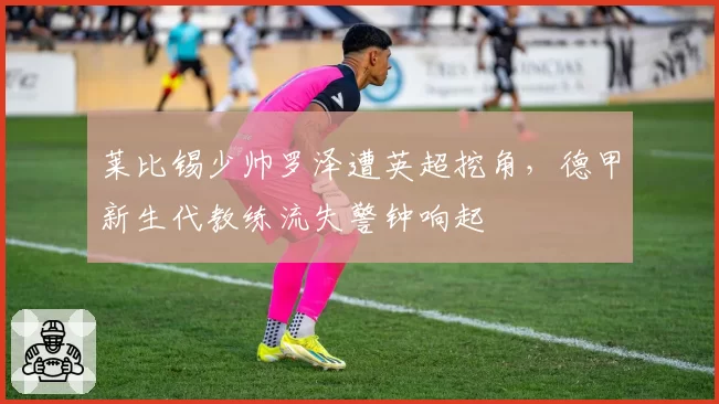 莱比锡少帅罗泽遭英超挖角，德甲新生代教练流失警钟响起