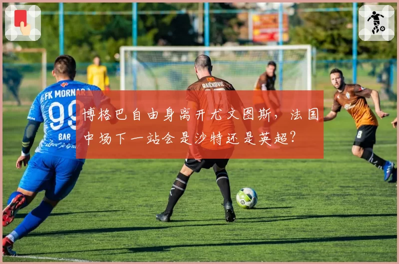 博格巴自由身离开尤文图斯，法国中场下一站会是沙特还是英超？