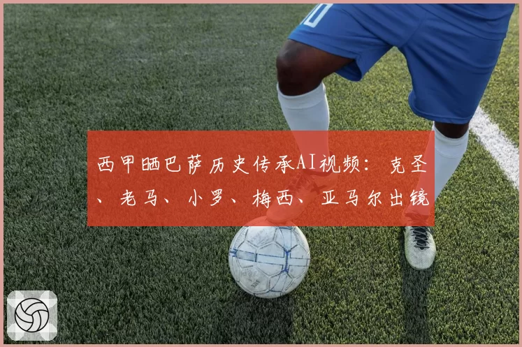 西甲晒巴萨历史传承AI视频：克圣、老马、小罗、梅西、亚马尔出镜