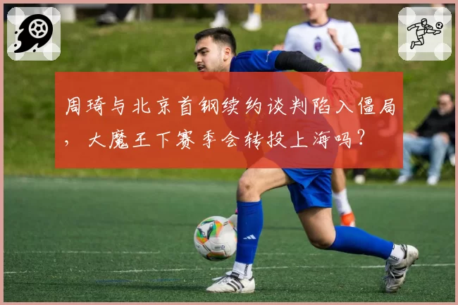 周琦与北京首钢续约谈判陷入僵局，大魔王下赛季会转投上海吗？