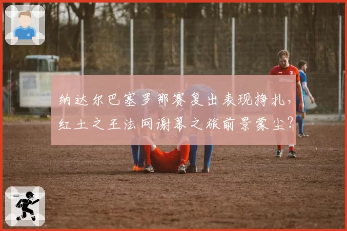 纳达尔巴塞罗那赛复出表现挣扎,红土之王法网谢幕之旅前景蒙尘?