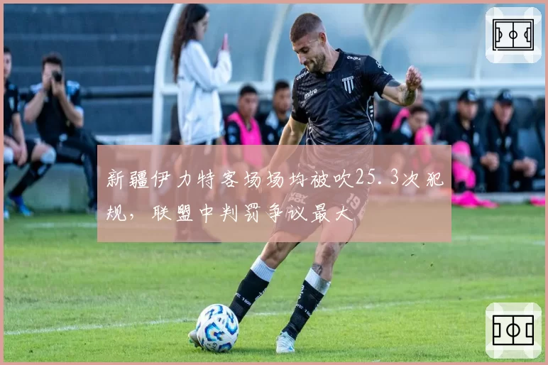 新疆伊力特客场场均被吹25.3次犯规,联盟中判罚争议最大