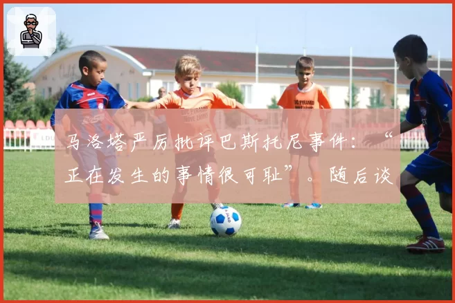 马洛塔严厉批评巴斯托尼事件：“正在发生的事情很可耻”。随后谈到弗留利地区以解释意大利足球危机