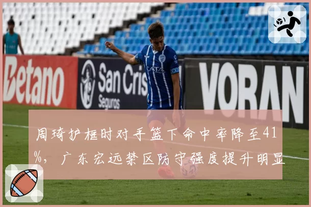 周琦护框时对手篮下命中率降至41%,广东宏远禁区防守强度提升明显