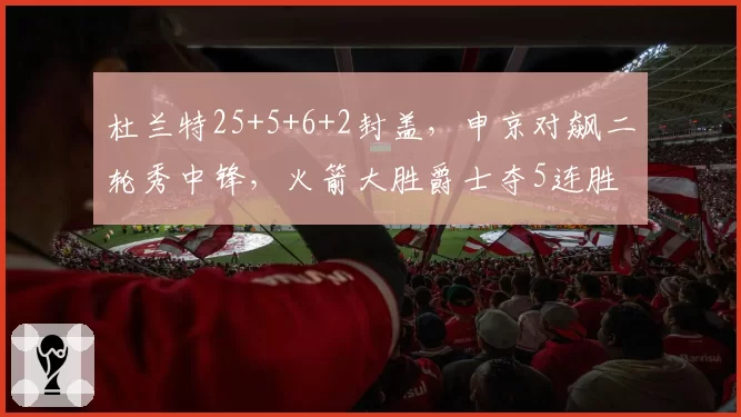 杜兰特25+5+6+2封盖,申京对飙二轮秀中锋,火箭大胜爵士夺5连胜
