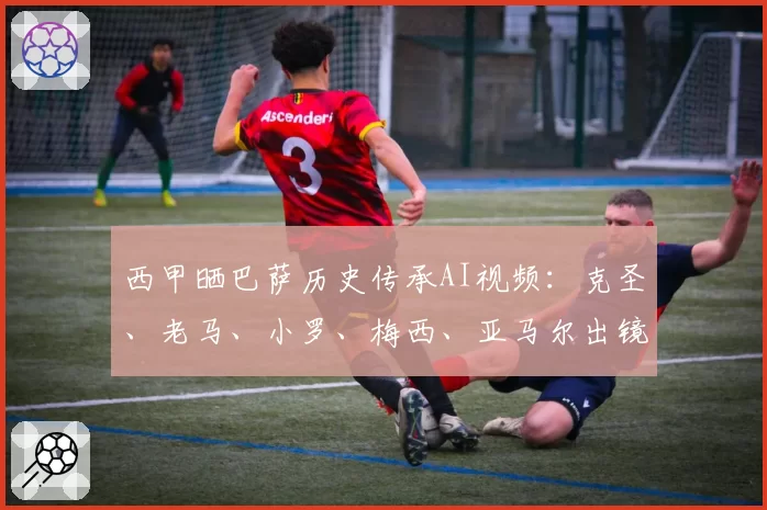 西甲晒巴萨历史传承AI视频：克圣、老马、小罗、梅西、亚马尔出镜