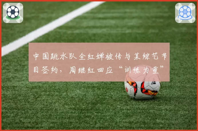 中国跳水队全红婵被传与某综艺节目签约，周继红回应“训练为重”