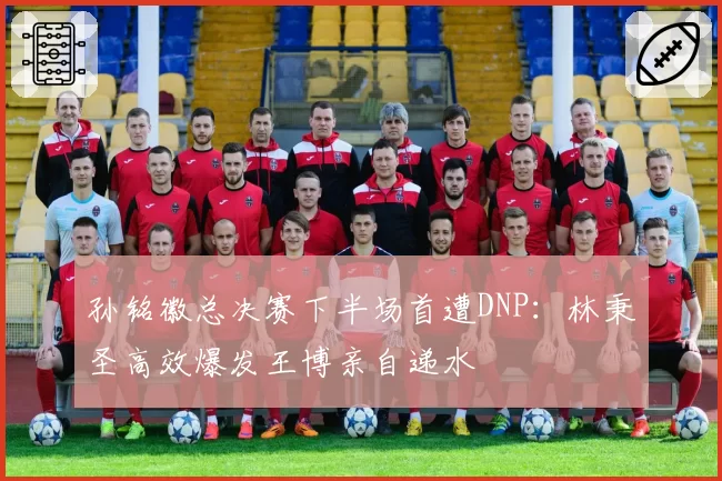 孙铭徽总决赛下半场首遭DNP：林秉圣高效爆发王博亲自递水