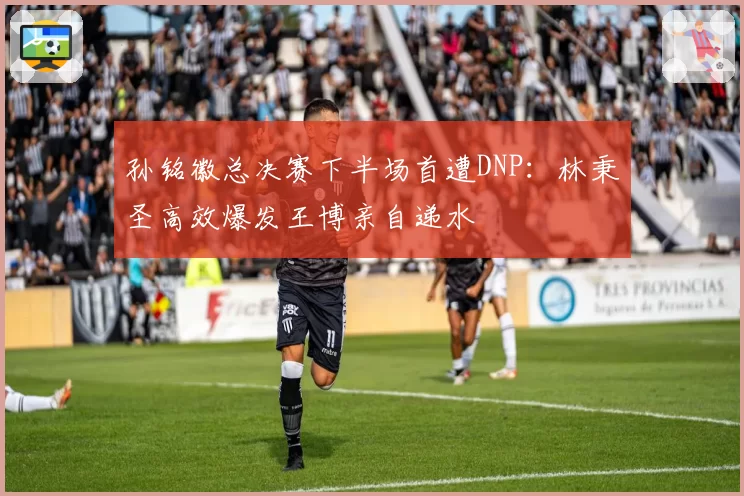 孙铭徽总决赛下半场首遭DNP：林秉圣高效爆发王博亲自递水