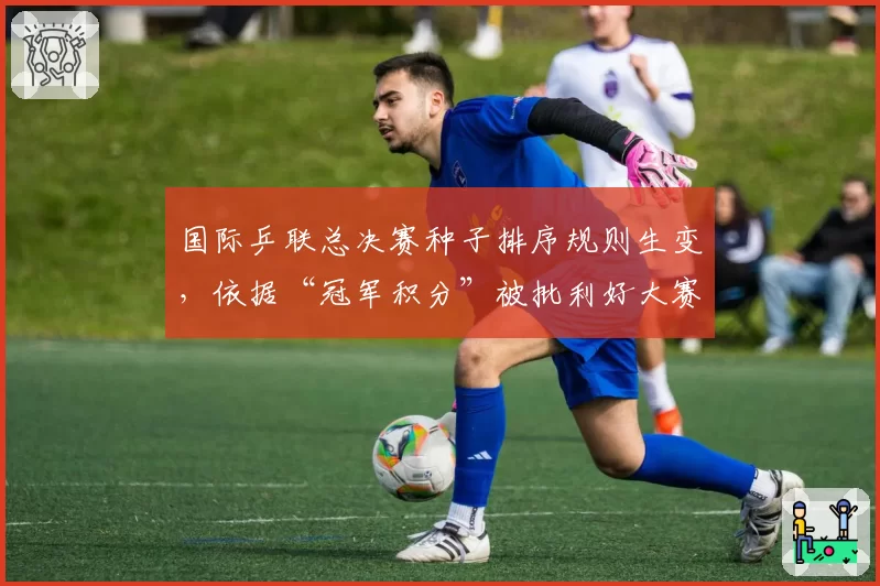 国际乒联总决赛种子排序规则生变，依据“冠军积分”被批利好大赛型选手