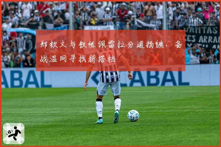 郑钦文与教练佩雷拉分道扬镳，备战温网寻找新搭档