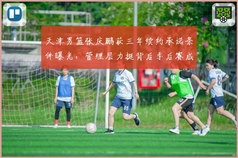 天津男篮张庆鹏获三年续约承诺条件曝光，管理层力挺背后季后赛成硬性考核指标？