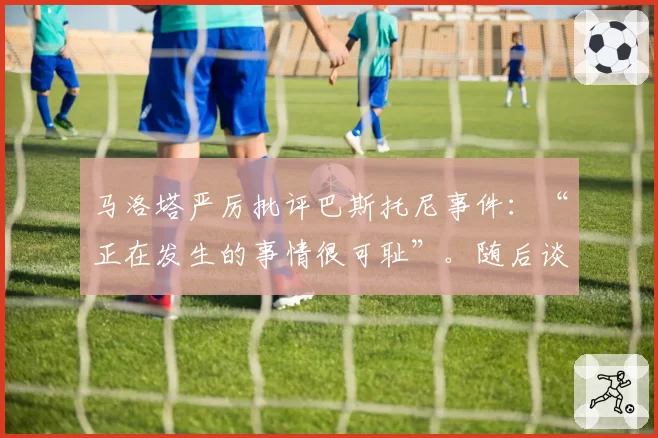 马洛塔严厉批评巴斯托尼事件：“正在发生的事情很可耻”。随后谈到弗留利地区以解释意大利足球危机