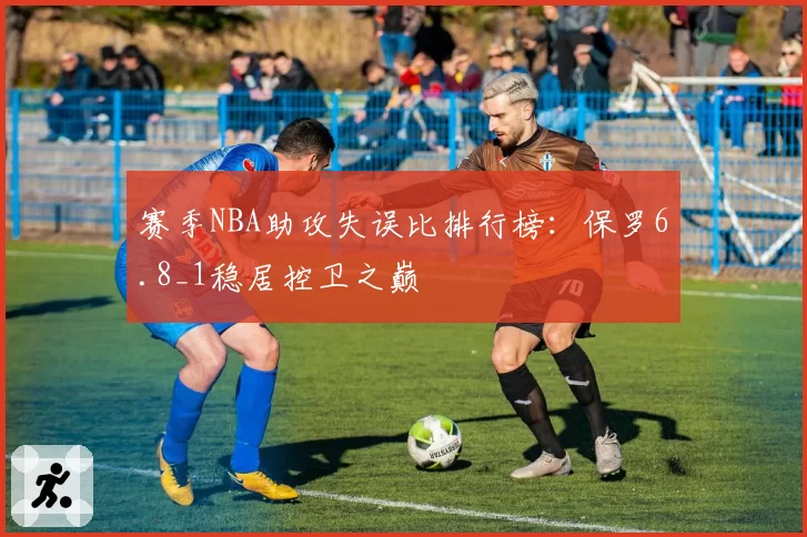 赛季NBA助攻失误比排行榜：保罗6.8_1稳居控卫之巅