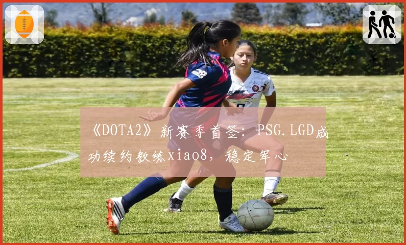 《DOTA2》新赛季首签：PSG.LGD成功续约教练xiao8，稳定军心