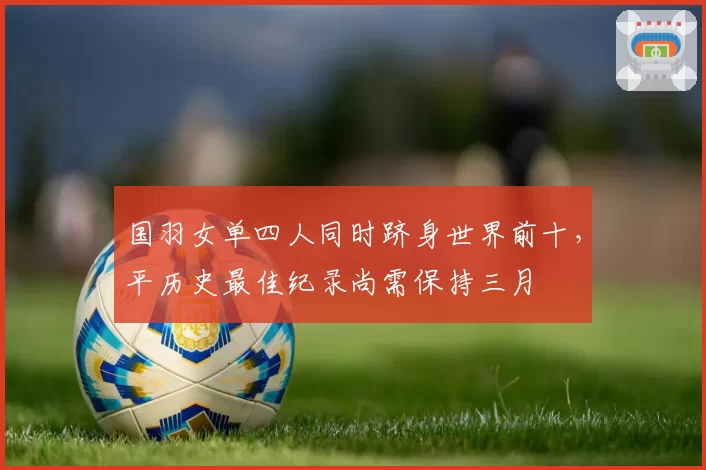 国羽女单四人同时跻身世界前十，平历史最佳纪录尚需保持三月