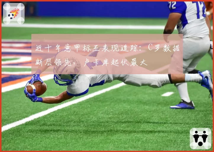 近十年意甲标王表现追踪：C罗数据断层领先，卢卡库起伏最大