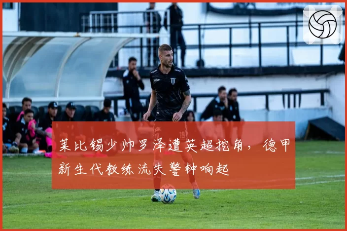 莱比锡少帅罗泽遭英超挖角，德甲新生代教练流失警钟响起