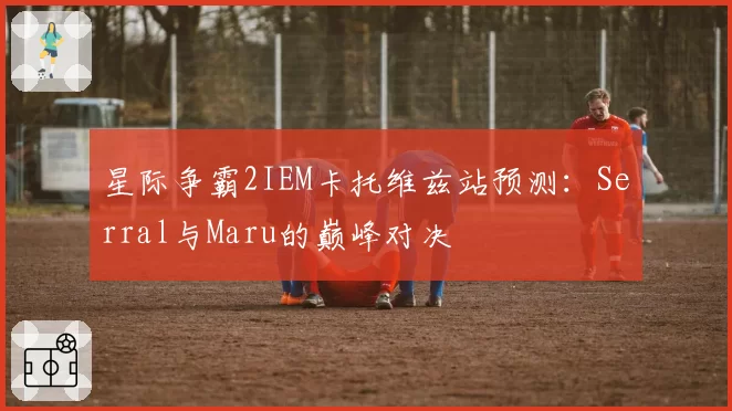 星际争霸2IEM卡托维兹站预测：Serral与Maru的巅峰对决