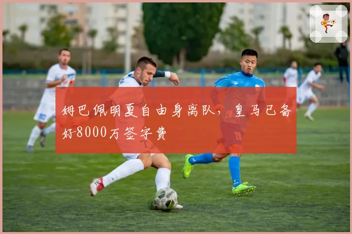 姆巴佩明夏自由身离队,皇马已备好8000万签字费