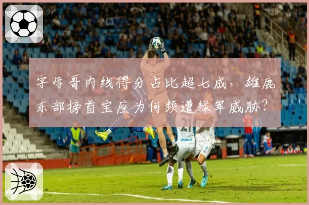 字母哥内线得分占比超七成，雄鹿东部榜首宝座为何频遭绿军威胁？