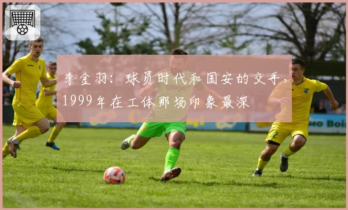 李金羽：球员时代和国安的交手，1999年在工体那场印象最深