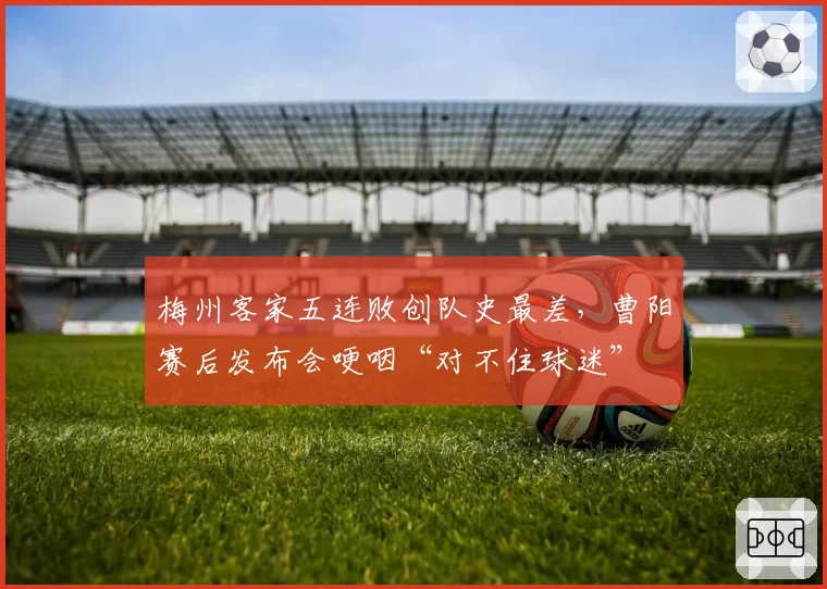 梅州客家五连败创队史最差，曹阳赛后发布会哽咽“对不住球迷”