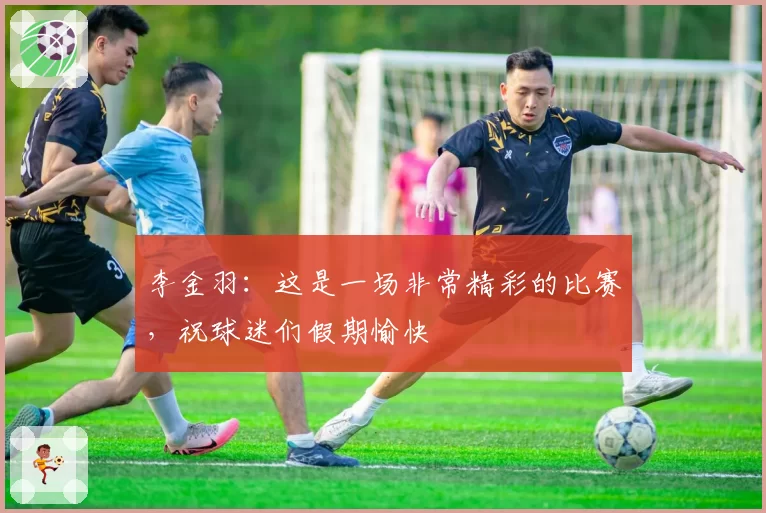 李金羽：这是一场非常精彩的比赛，祝球迷们假期愉快