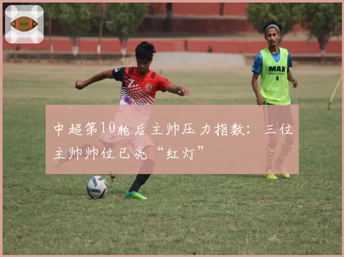 中超第10轮后主帅压力指数:三位主帅帅位已亮“红灯”