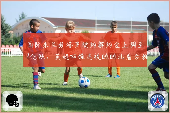 国际米兰劳塔罗续约解约金上调至2亿欧，英超四强虎视眈眈北看台抗议