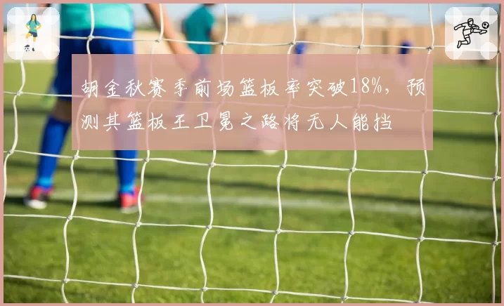 胡金秋赛季前场篮板率突破18%,预测其篮板王卫冕之路将无人能挡