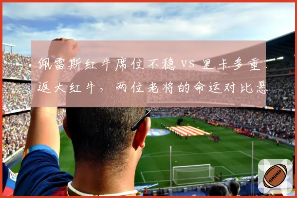 佩雷斯红牛席位不稳 vs 里卡多重返大红牛，两位老将的命运对比悬殊？