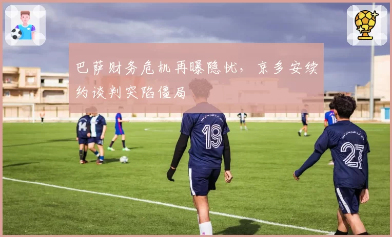 巴萨财务危机再曝隐忧，京多安续约谈判突陷僵局