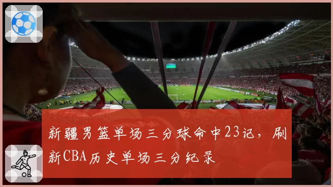 新疆男篮单场三分球命中23记,刷新CBA历史单场三分纪录