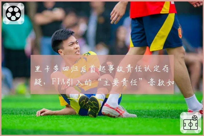 里卡多回归后首起事故责任认定存疑，FIA引入的“主要责任”条款如何界定？