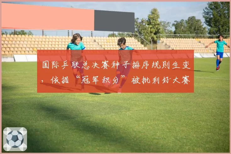 国际乒联总决赛种子排序规则生变，依据“冠军积分”被批利好大赛型选手