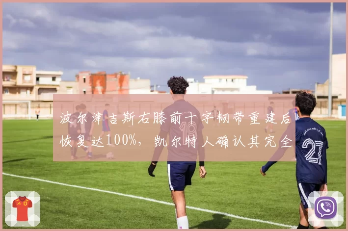 波尔津吉斯右膝前十字韧带重建后恢复达100%,凯尔特人确认其完全健康