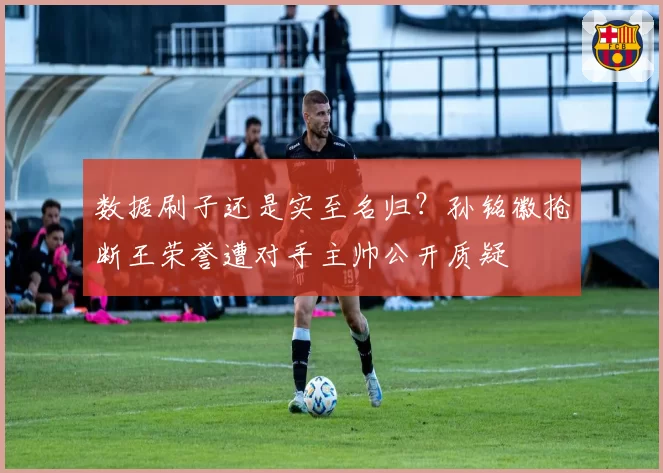 数据刷子还是实至名归？孙铭徽抢断王荣誉遭对手主帅公开质疑