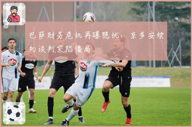巴萨财务危机再曝隐忧，京多安续约谈判突陷僵局