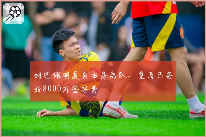 姆巴佩明夏自由身离队,皇马已备好8000万签字费