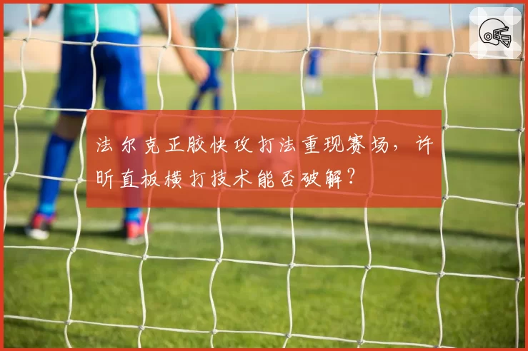 法尔克正胶快攻打法重现赛场，许昕直板横打技术能否破解？