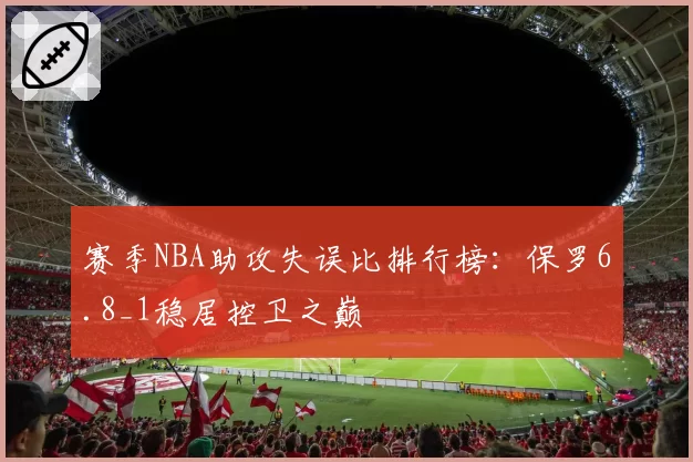 赛季NBA助攻失误比排行榜：保罗6.8_1稳居控卫之巅