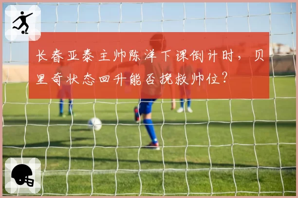 长春亚泰主帅陈洋下课倒计时，贝里奇状态回升能否挽救帅位？