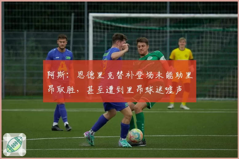 阿斯:恩德里克替补登场未能助里昂取胜,甚至遭到里昂球迷嘘声
