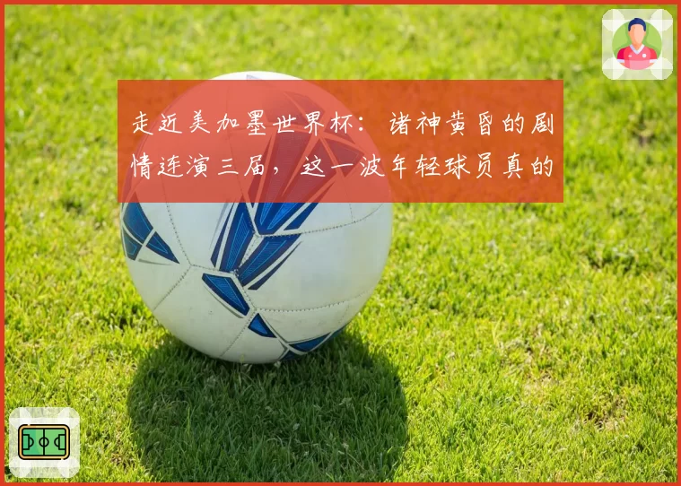 走近美加墨世界杯：诸神黄昏的剧情连演三届，这一波年轻球员真的不太行？