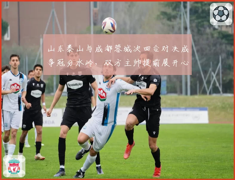 山东泰山与成都蓉城次回合对决成争冠分水岭，双方主帅提前展开心理战