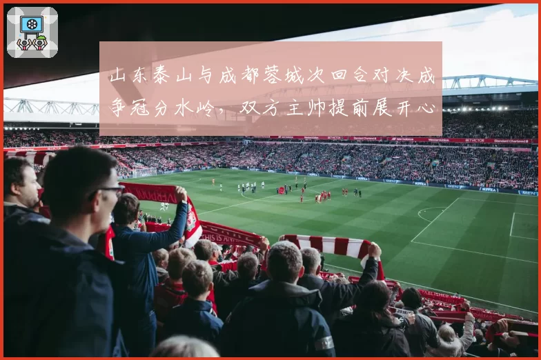 山东泰山与成都蓉城次回合对决成争冠分水岭，双方主帅提前展开心理战