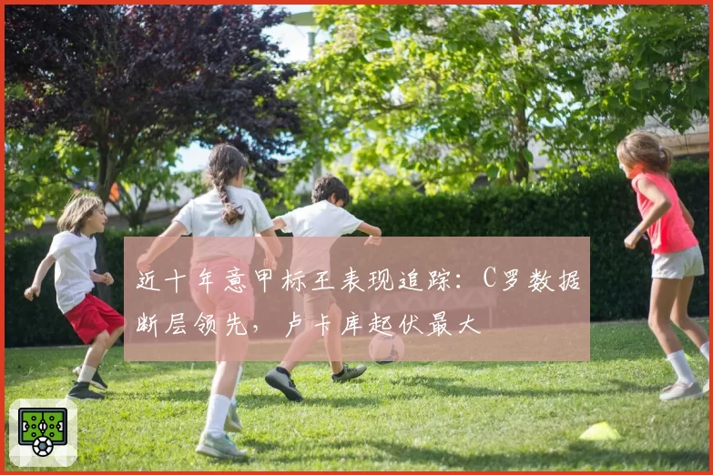近十年意甲标王表现追踪：C罗数据断层领先，卢卡库起伏最大
