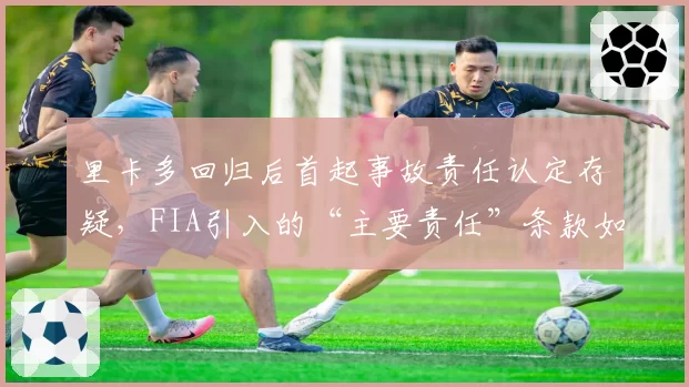 里卡多回归后首起事故责任认定存疑，FIA引入的“主要责任”条款如何界定？