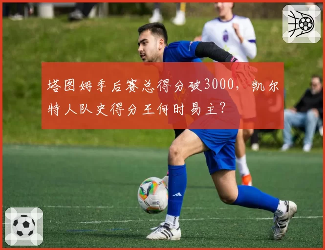 塔图姆季后赛总得分破3000，凯尔特人队史得分王何时易主？